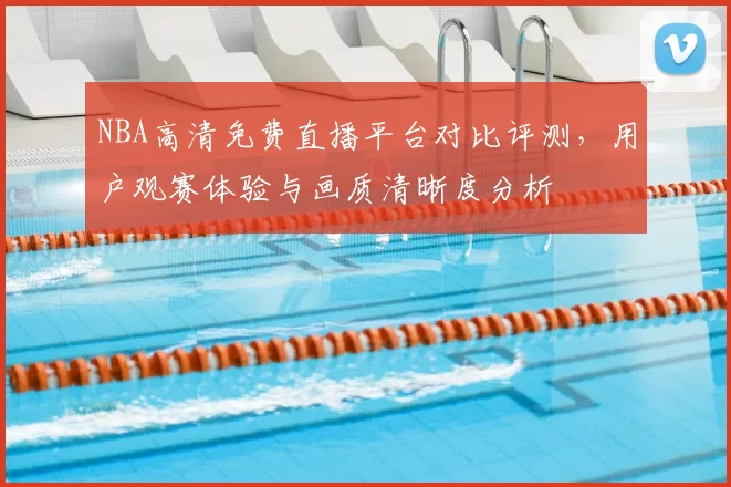 NBA高清免费直播平台对比评测，用户观赛体验与画质清晰度分析