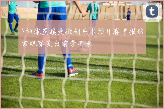 NBA球星接受微创手术预计赛季报销常规赛复出前景不明
