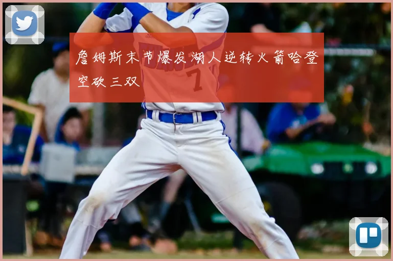 詹姆斯末节爆发湖人逆转火箭哈登空砍三双