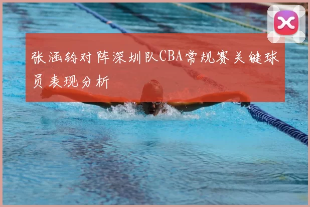 张涵钧对阵深圳队CBA常规赛关键球员表现分析