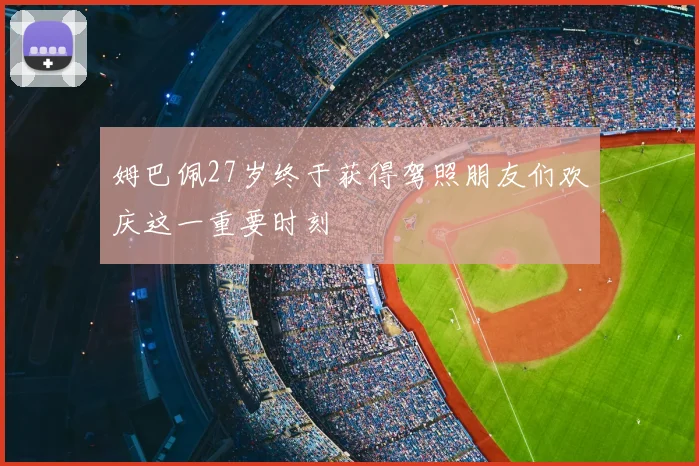 姆巴佩27岁终于获得驾照朋友们欢庆这一重要时刻