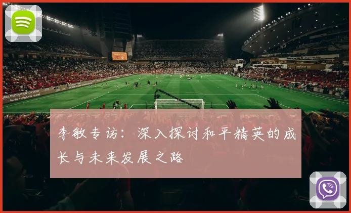 李敏专访:深入探讨和平精英的成长与未来发展之路