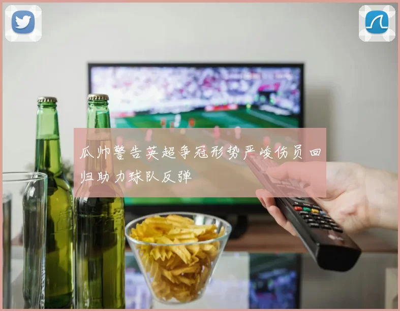 瓜帅警告英超争冠形势严峻伤员回归助力球队反弹