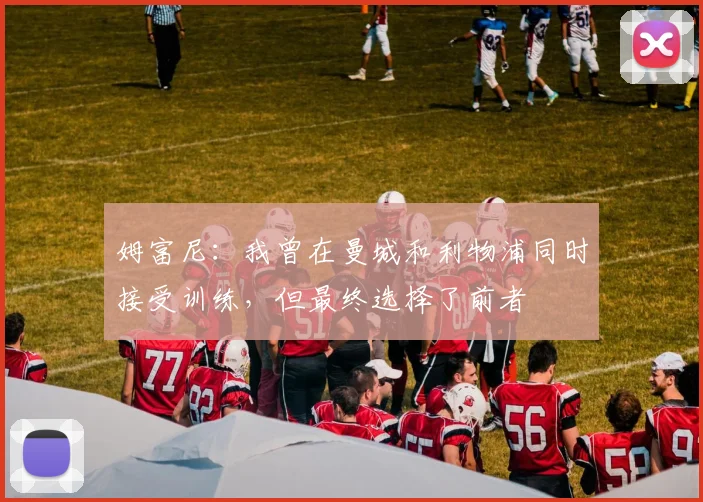 姆富尼：我曾在曼城和利物浦同时接受训练，但最终选择了前者