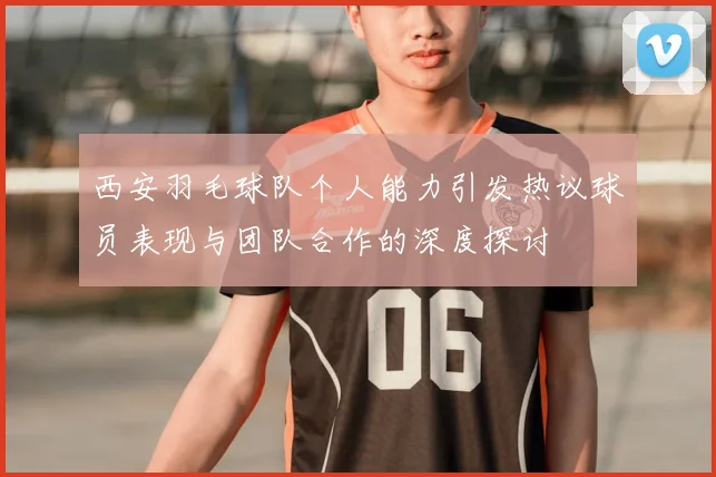 西安羽毛球队个人能力引发热议球员表现与团队合作的深度探讨