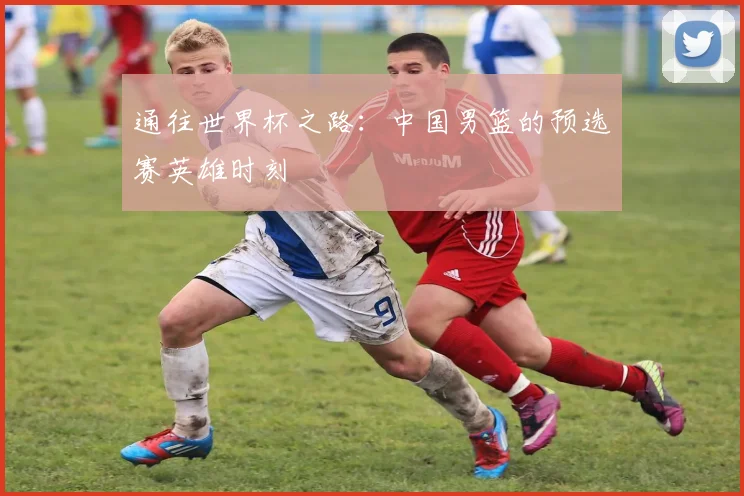 通往世界杯之路:中国男篮的预选赛英雄时刻