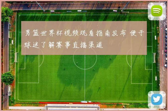 男篮世界杯视频观看指南发布 便于球迷了解赛事直播渠道