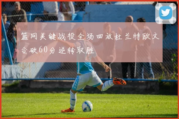 篮网关键战役全场回放杜兰特欧文合砍60分逆转取胜