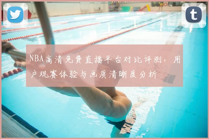 NBA高清免费直播平台对比评测，用户观赛体验与画质清晰度分析