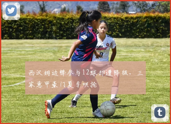 西汉姆边锋参与12球却遭降级，三家意甲豪门夏季哄抢