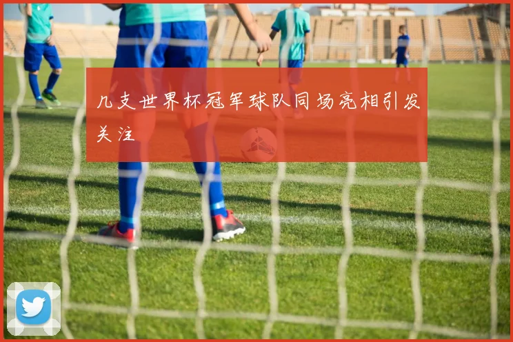 几支世界杯冠军球队同场亮相引发关注