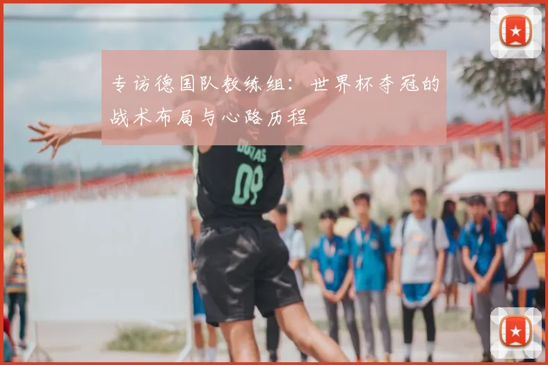专访德国队教练组:世界杯夺冠的战术布局与心路历程