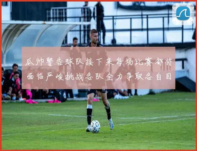 瓜帅警告球队接下来每场比赛都将面临严峻挑战各队全力争取各自目标