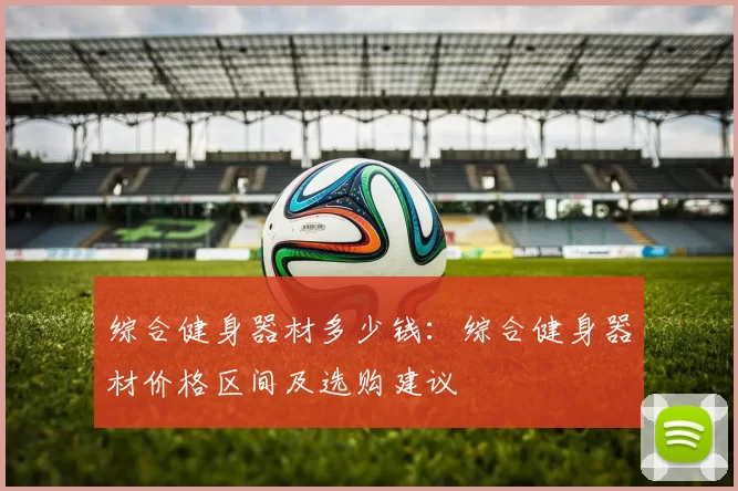 综合健身器材多少钱：综合健身器材价格区间及选购建议