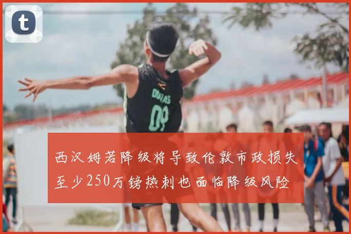 西汉姆若降级将导致伦敦市政损失至少250万镑热刺也面临降级风险