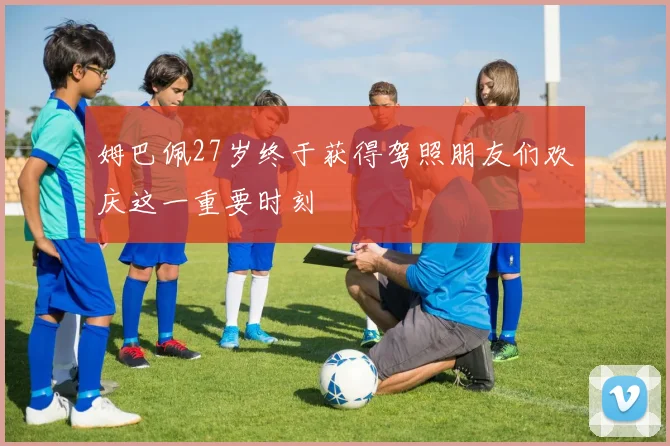 姆巴佩27岁终于获得驾照朋友们欢庆这一重要时刻
