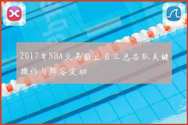 2017年NBA交易截止日汇总各队关键操作与阵容变动